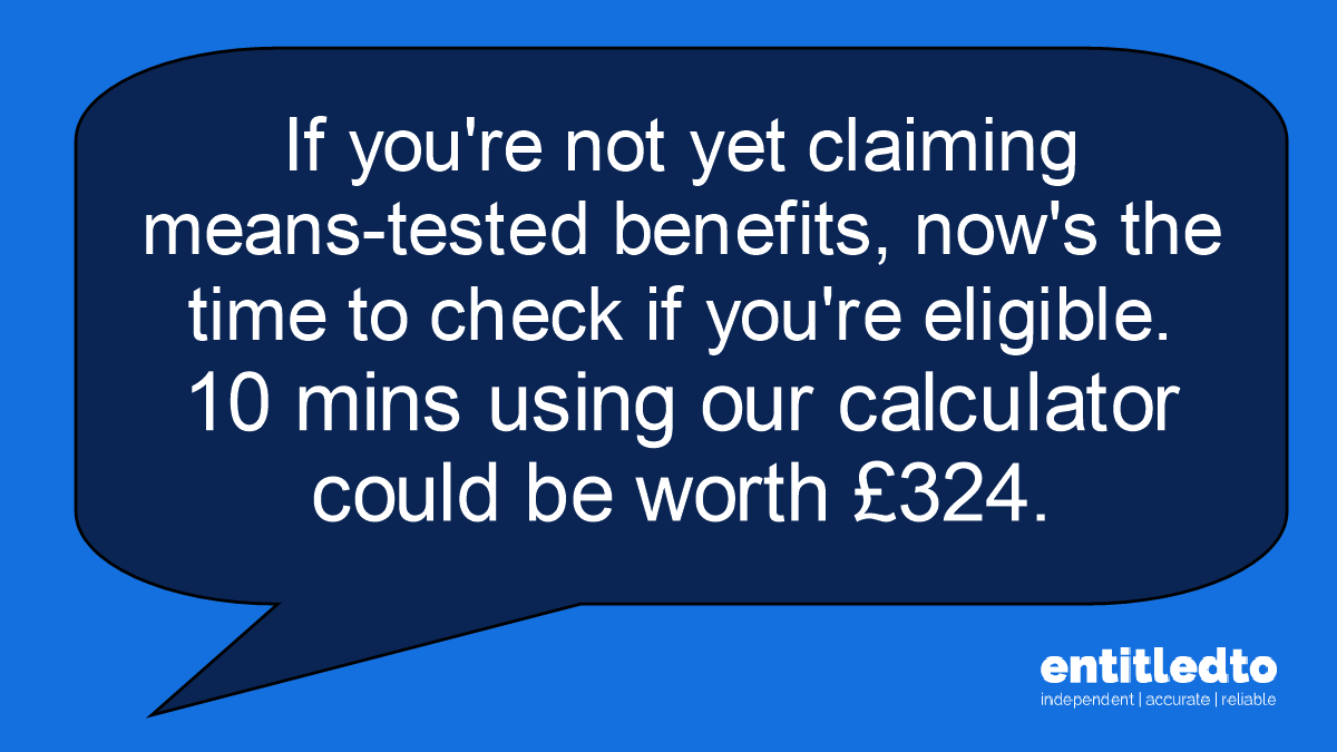 Text bubble saying "If you're not yet claiming  means-tested benefits, now's the time to check if you're eligible.  10 mins using our calculator could be worth £324."